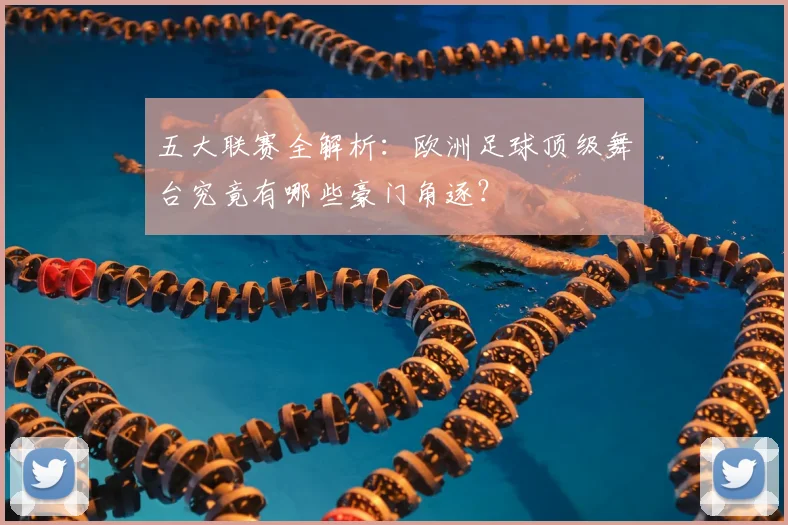 五大联赛全解析：欧洲足球顶级舞台究竟有哪些豪门角逐？