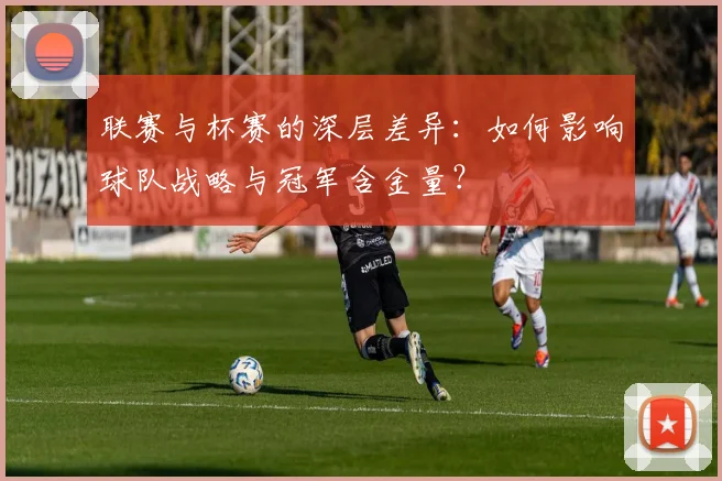 联赛与杯赛的深层差异：如何影响球队战略与冠军含金量？