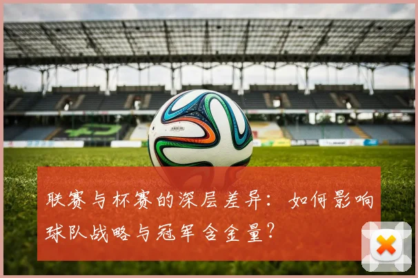 联赛与杯赛的深层差异：如何影响球队战略与冠军含金量？