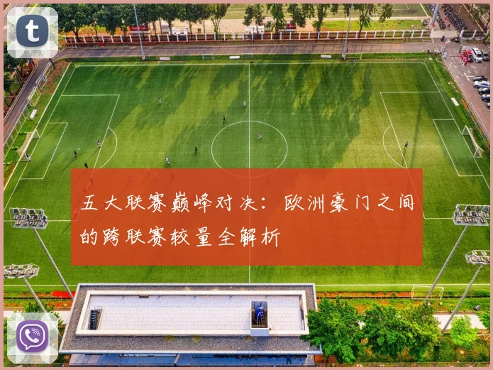 五大联赛巅峰对决：欧洲豪门之间的跨联赛较量全解析