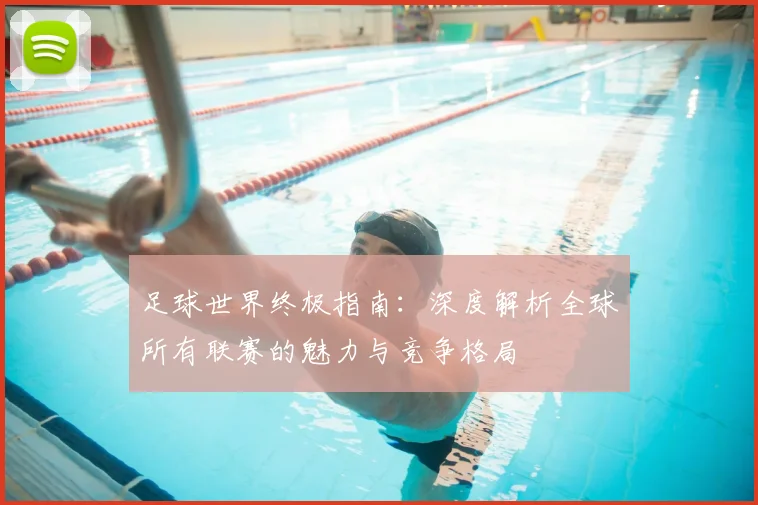 足球世界终极指南：深度解析全球所有联赛的魅力与竞争格局