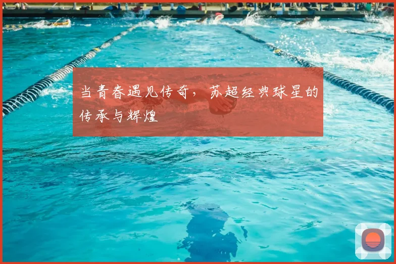 当青春遇见传奇，苏超经典球星的传承与辉煌