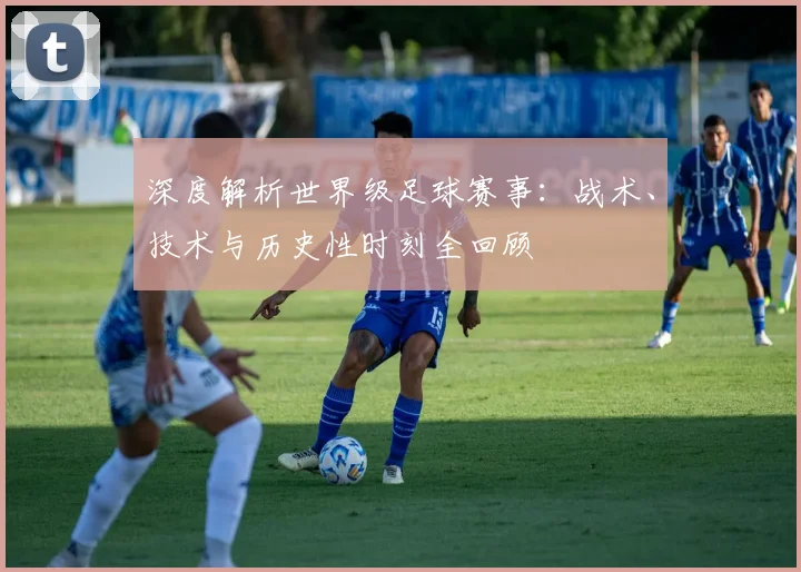 深度解析世界级足球赛事：战术、技术与历史性时刻全回顾